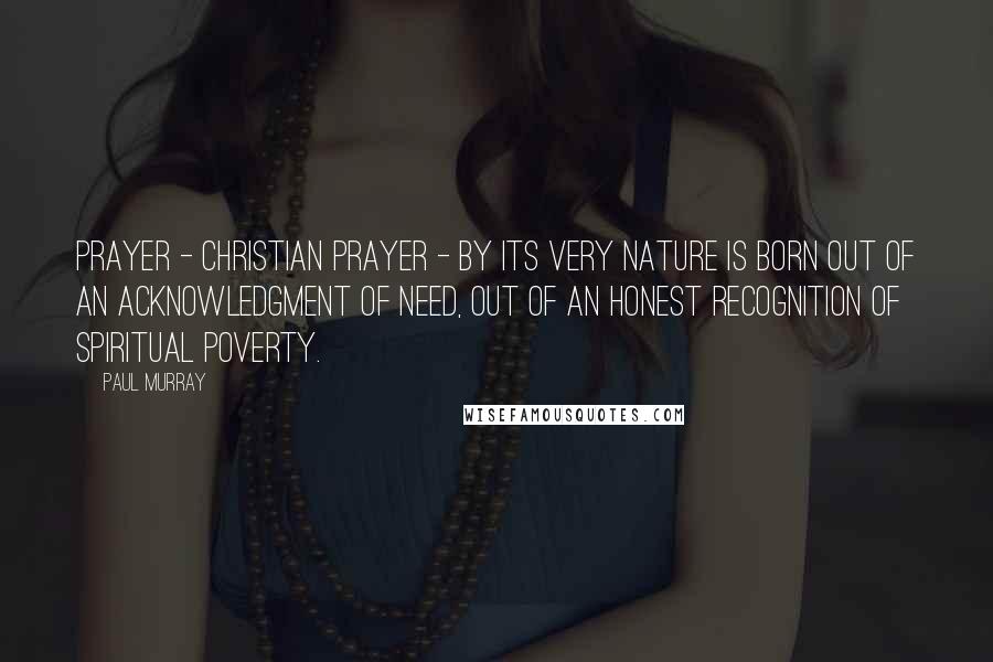 Paul Murray Quotes: Prayer - Christian prayer - by its very nature is born out of an acknowledgment of need, out of an honest recognition of spiritual poverty.