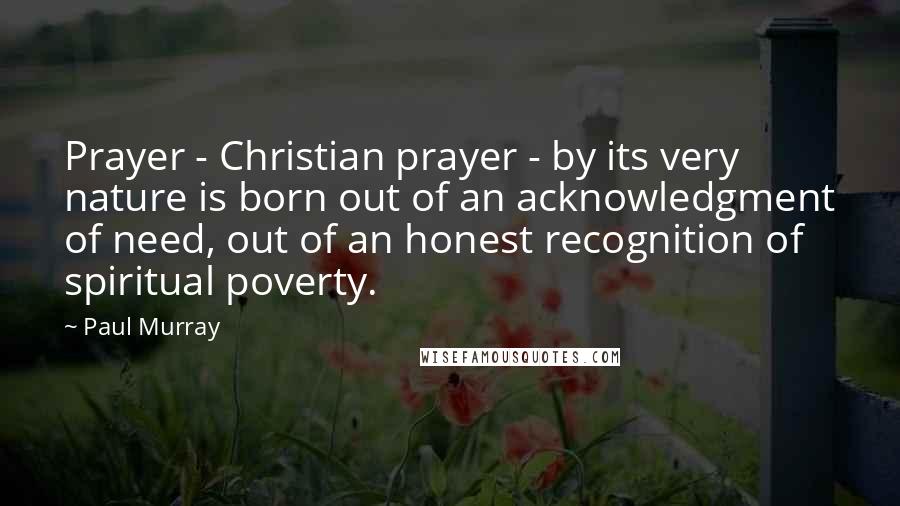 Paul Murray Quotes: Prayer - Christian prayer - by its very nature is born out of an acknowledgment of need, out of an honest recognition of spiritual poverty.