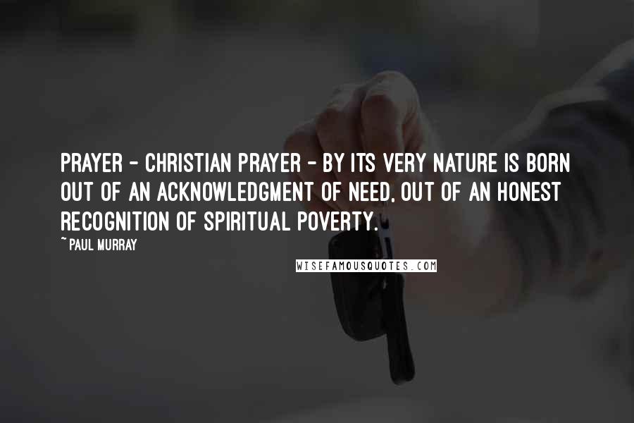 Paul Murray Quotes: Prayer - Christian prayer - by its very nature is born out of an acknowledgment of need, out of an honest recognition of spiritual poverty.