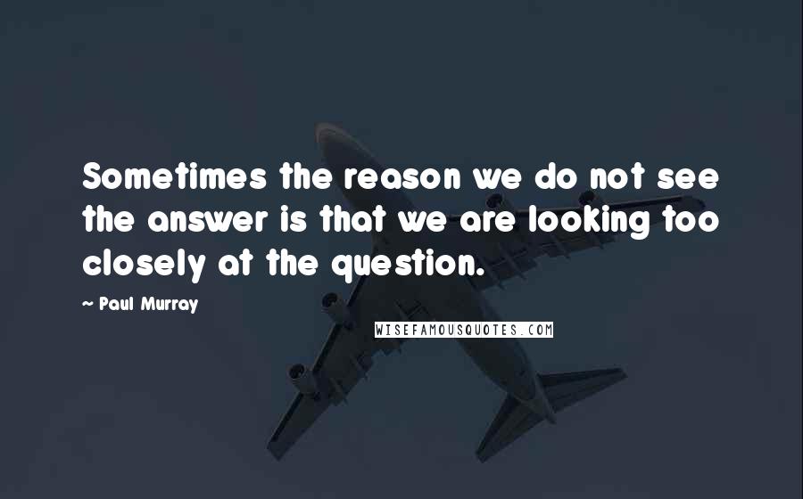 Paul Murray Quotes: Sometimes the reason we do not see the answer is that we are looking too closely at the question.