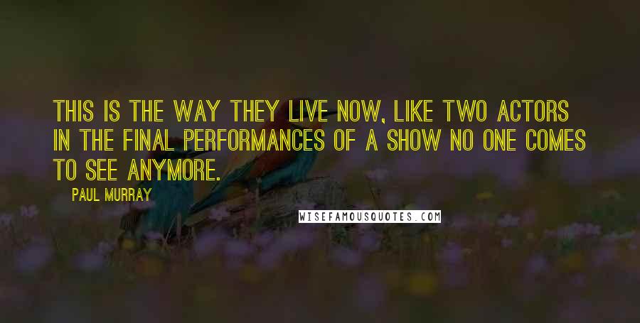 Paul Murray Quotes: This is the way they live now, like two actors in the final performances of a show no one comes to see anymore.