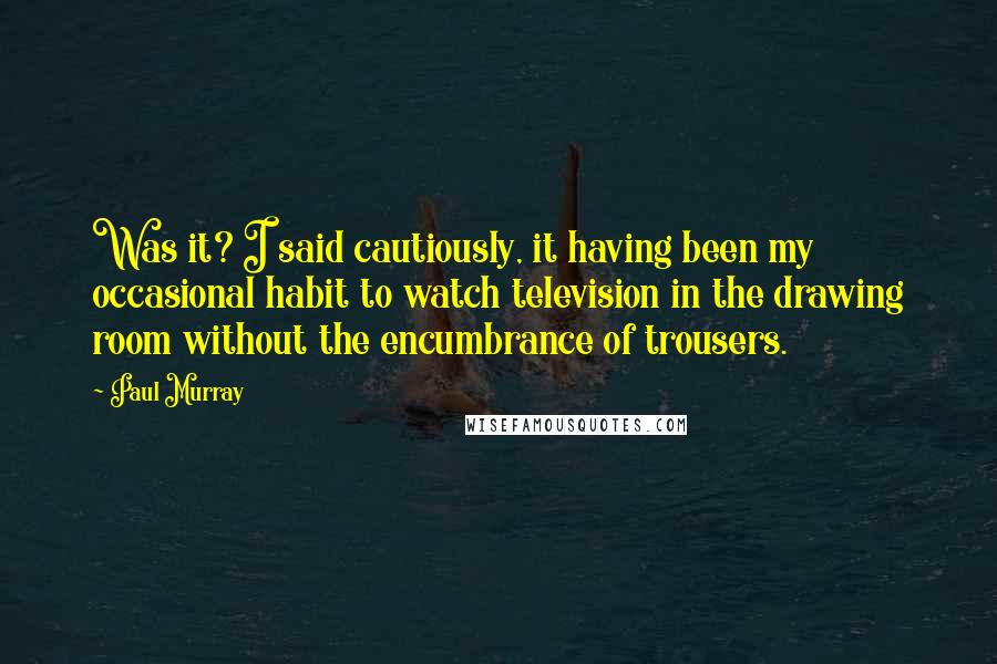 Paul Murray Quotes: Was it? I said cautiously, it having been my occasional habit to watch television in the drawing room without the encumbrance of trousers.