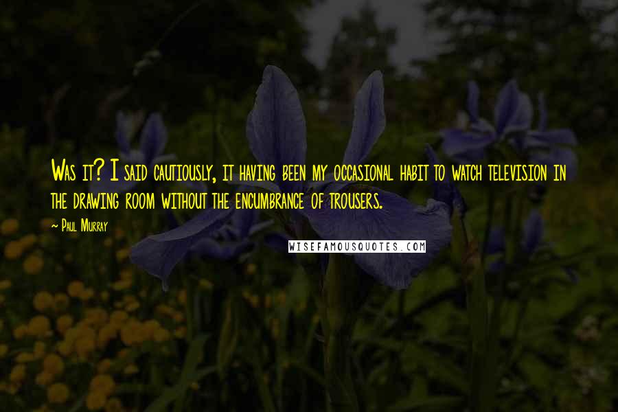 Paul Murray Quotes: Was it? I said cautiously, it having been my occasional habit to watch television in the drawing room without the encumbrance of trousers.