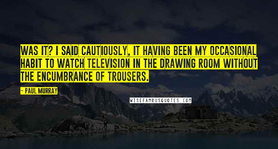 Paul Murray Quotes: Was it? I said cautiously, it having been my occasional habit to watch television in the drawing room without the encumbrance of trousers.