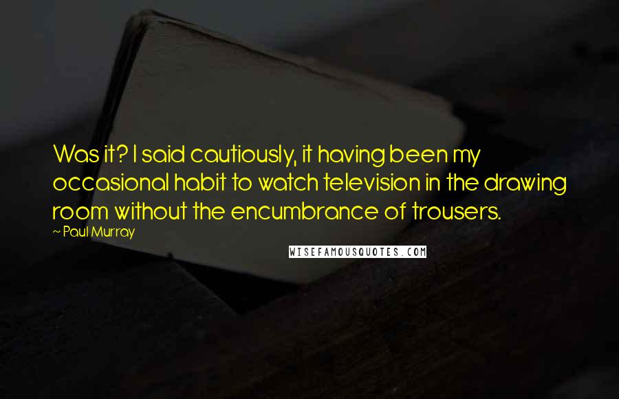 Paul Murray Quotes: Was it? I said cautiously, it having been my occasional habit to watch television in the drawing room without the encumbrance of trousers.