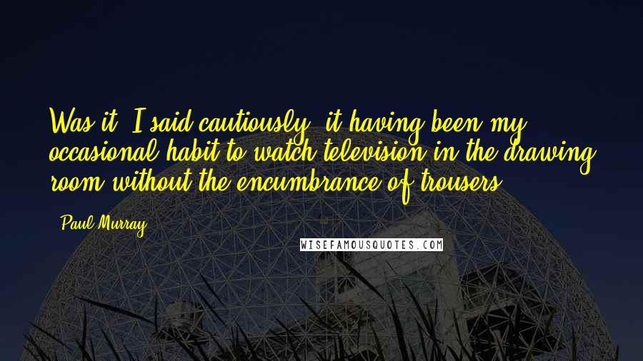 Paul Murray Quotes: Was it? I said cautiously, it having been my occasional habit to watch television in the drawing room without the encumbrance of trousers.