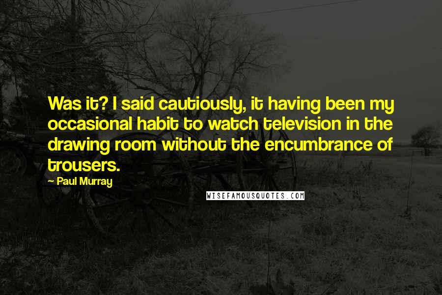 Paul Murray Quotes: Was it? I said cautiously, it having been my occasional habit to watch television in the drawing room without the encumbrance of trousers.