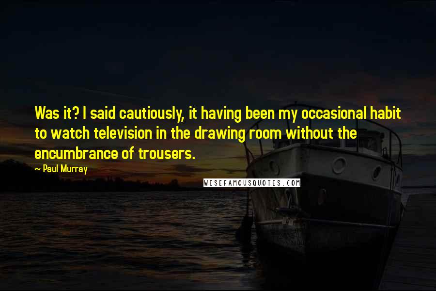 Paul Murray Quotes: Was it? I said cautiously, it having been my occasional habit to watch television in the drawing room without the encumbrance of trousers.