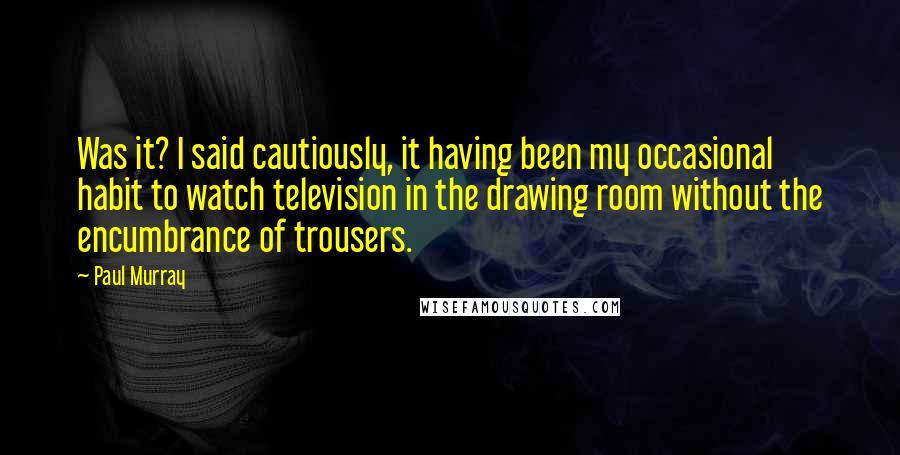 Paul Murray Quotes: Was it? I said cautiously, it having been my occasional habit to watch television in the drawing room without the encumbrance of trousers.