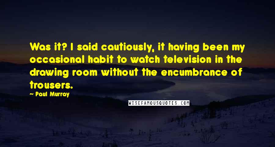 Paul Murray Quotes: Was it? I said cautiously, it having been my occasional habit to watch television in the drawing room without the encumbrance of trousers.