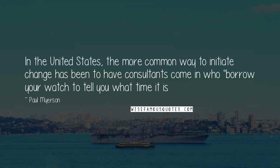 Paul Myerson Quotes: In the United States, the more common way to initiate change has been to have consultants come in who "borrow your watch to tell you what time it is