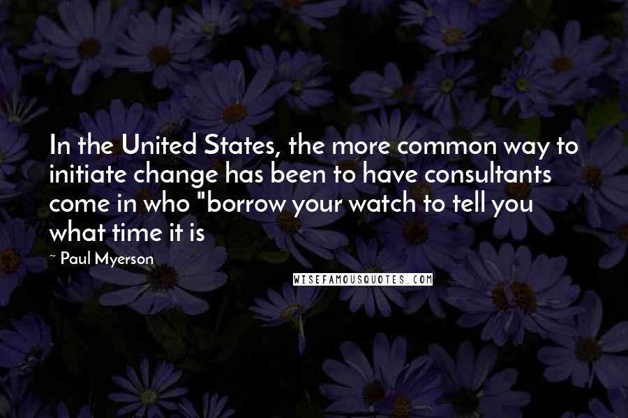 Paul Myerson Quotes: In the United States, the more common way to initiate change has been to have consultants come in who "borrow your watch to tell you what time it is