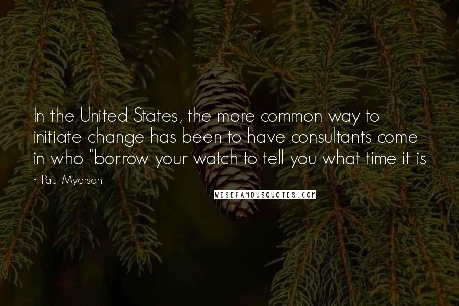 Paul Myerson Quotes: In the United States, the more common way to initiate change has been to have consultants come in who "borrow your watch to tell you what time it is