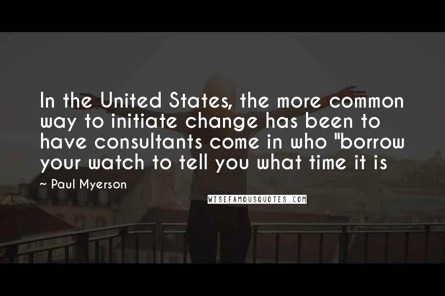 Paul Myerson Quotes: In the United States, the more common way to initiate change has been to have consultants come in who "borrow your watch to tell you what time it is