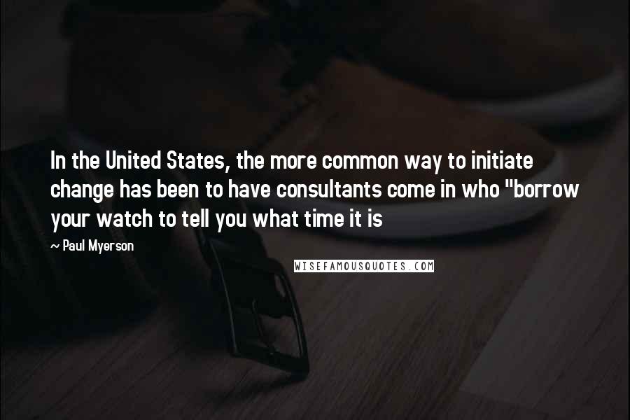 Paul Myerson Quotes: In the United States, the more common way to initiate change has been to have consultants come in who "borrow your watch to tell you what time it is
