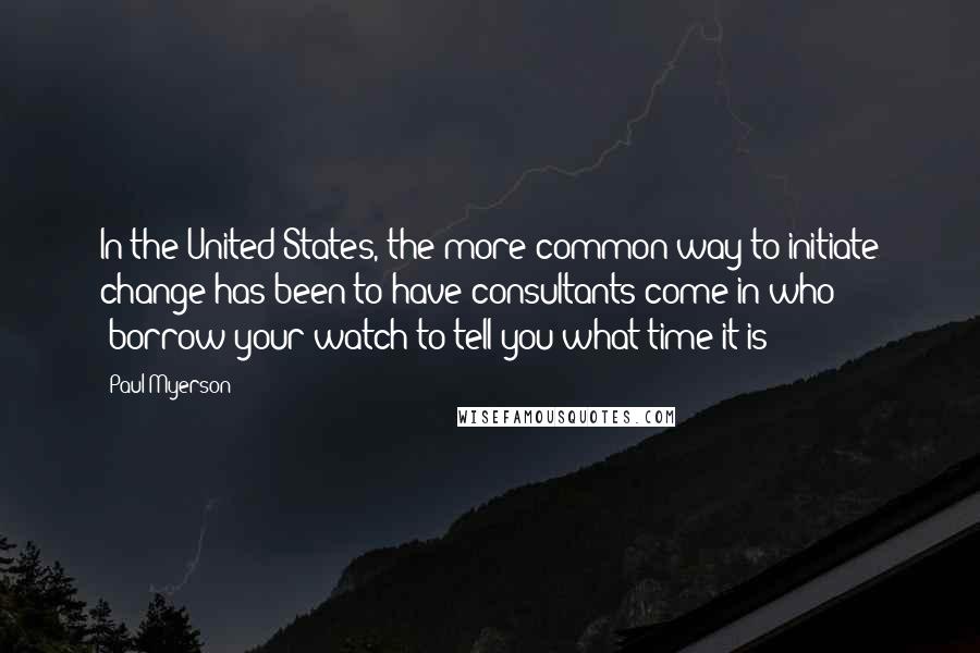 Paul Myerson Quotes: In the United States, the more common way to initiate change has been to have consultants come in who "borrow your watch to tell you what time it is