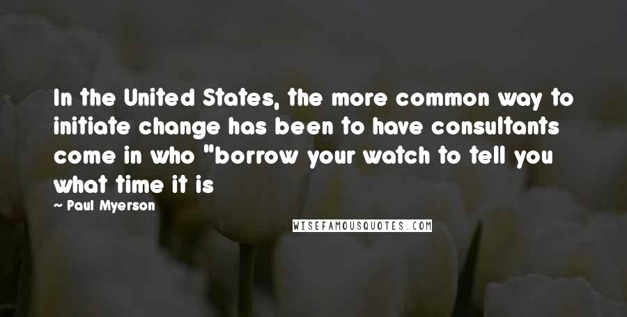 Paul Myerson Quotes: In the United States, the more common way to initiate change has been to have consultants come in who "borrow your watch to tell you what time it is