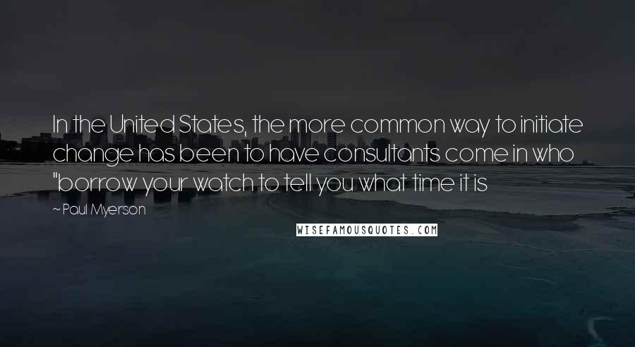 Paul Myerson Quotes: In the United States, the more common way to initiate change has been to have consultants come in who "borrow your watch to tell you what time it is
