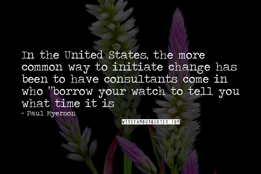 Paul Myerson Quotes: In the United States, the more common way to initiate change has been to have consultants come in who "borrow your watch to tell you what time it is
