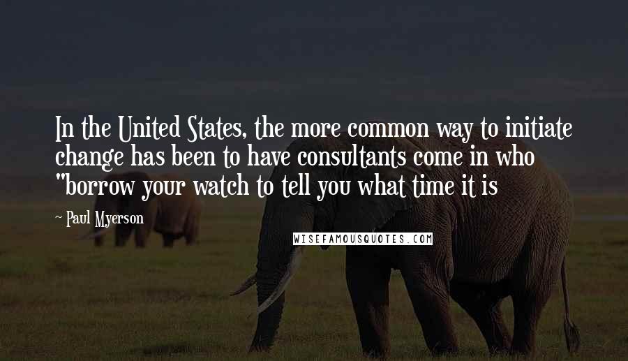 Paul Myerson Quotes: In the United States, the more common way to initiate change has been to have consultants come in who "borrow your watch to tell you what time it is