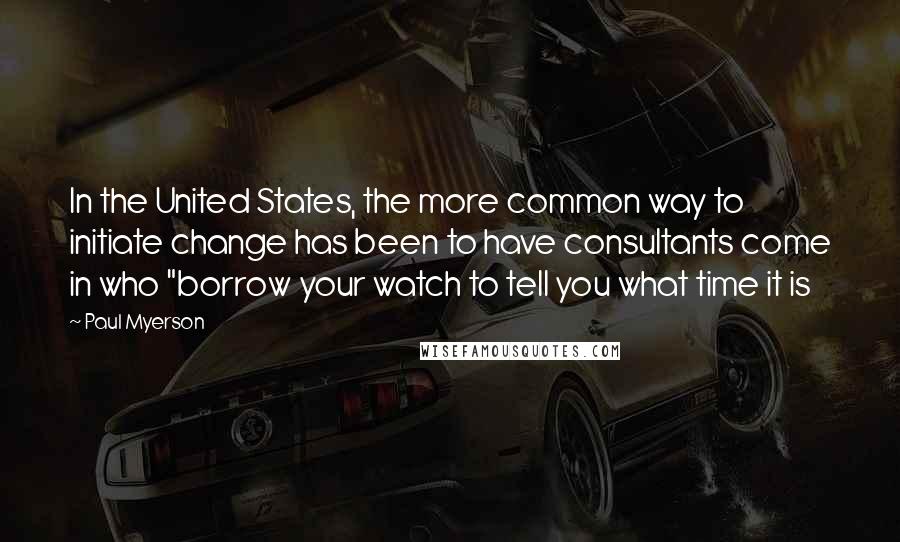 Paul Myerson Quotes: In the United States, the more common way to initiate change has been to have consultants come in who "borrow your watch to tell you what time it is