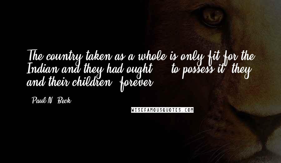 Paul N. Beck Quotes: The country taken as a whole is only fit for the Indian and they had ought ... to possess it, they and their children, forever.