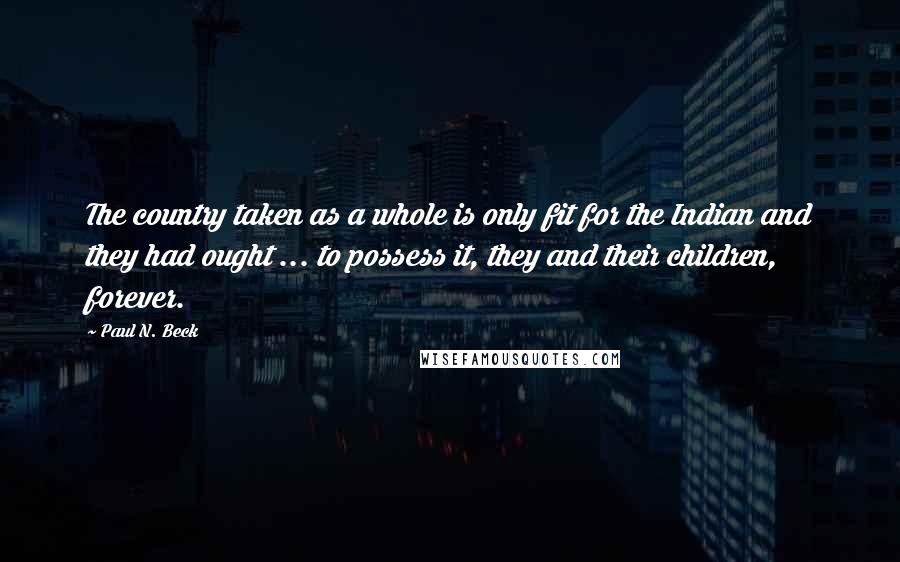 Paul N. Beck Quotes: The country taken as a whole is only fit for the Indian and they had ought ... to possess it, they and their children, forever.