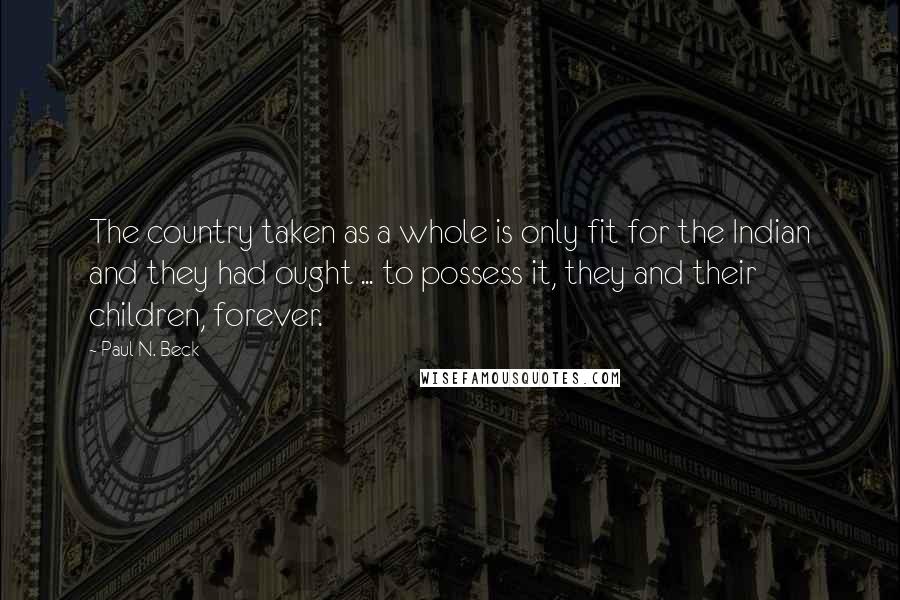 Paul N. Beck Quotes: The country taken as a whole is only fit for the Indian and they had ought ... to possess it, they and their children, forever.