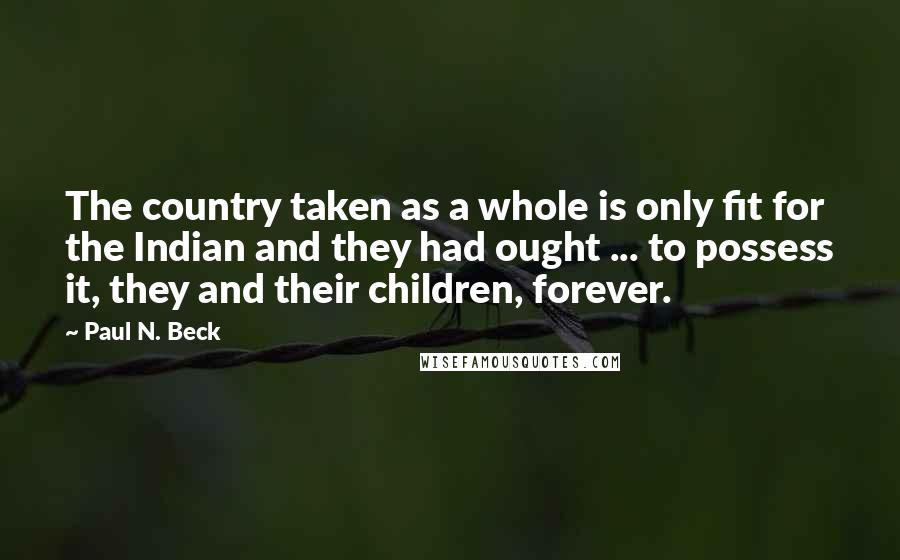 Paul N. Beck Quotes: The country taken as a whole is only fit for the Indian and they had ought ... to possess it, they and their children, forever.