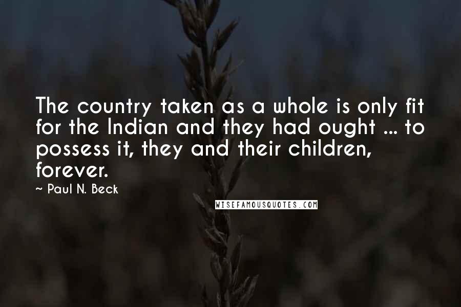 Paul N. Beck Quotes: The country taken as a whole is only fit for the Indian and they had ought ... to possess it, they and their children, forever.