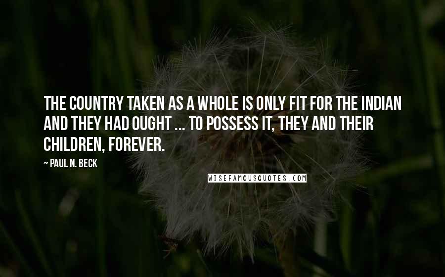 Paul N. Beck Quotes: The country taken as a whole is only fit for the Indian and they had ought ... to possess it, they and their children, forever.