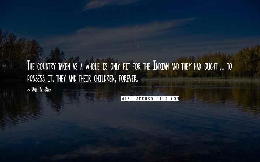 Paul N. Beck Quotes: The country taken as a whole is only fit for the Indian and they had ought ... to possess it, they and their children, forever.
