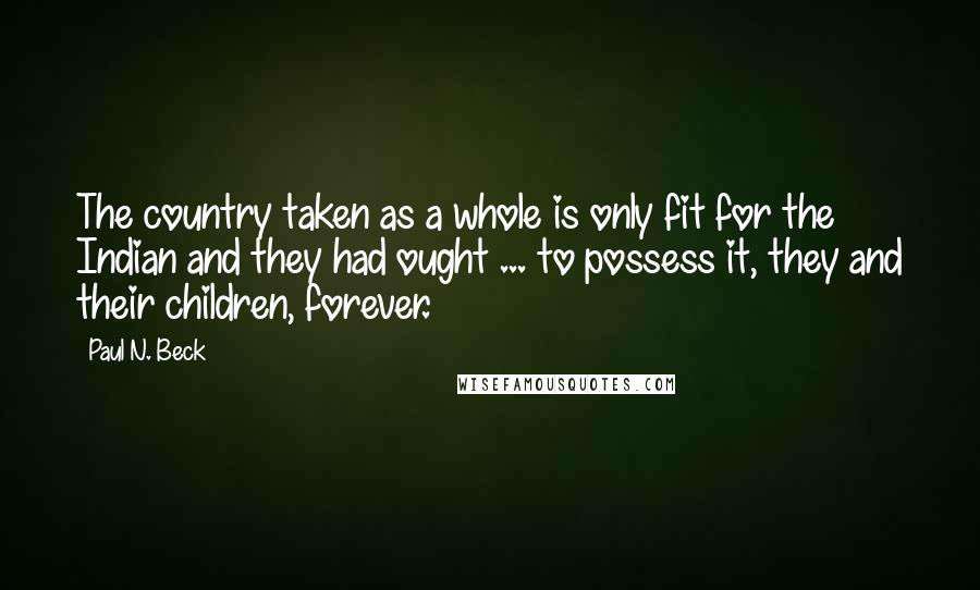 Paul N. Beck Quotes: The country taken as a whole is only fit for the Indian and they had ought ... to possess it, they and their children, forever.
