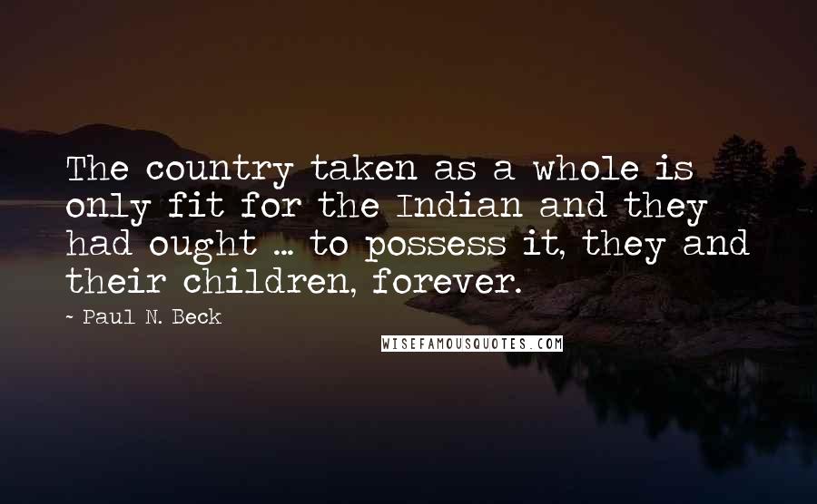 Paul N. Beck Quotes: The country taken as a whole is only fit for the Indian and they had ought ... to possess it, they and their children, forever.
