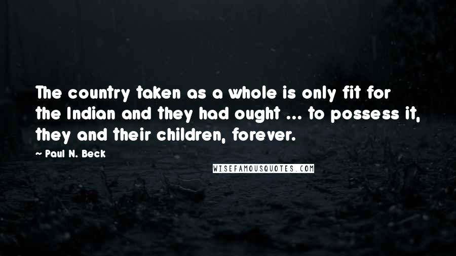 Paul N. Beck Quotes: The country taken as a whole is only fit for the Indian and they had ought ... to possess it, they and their children, forever.