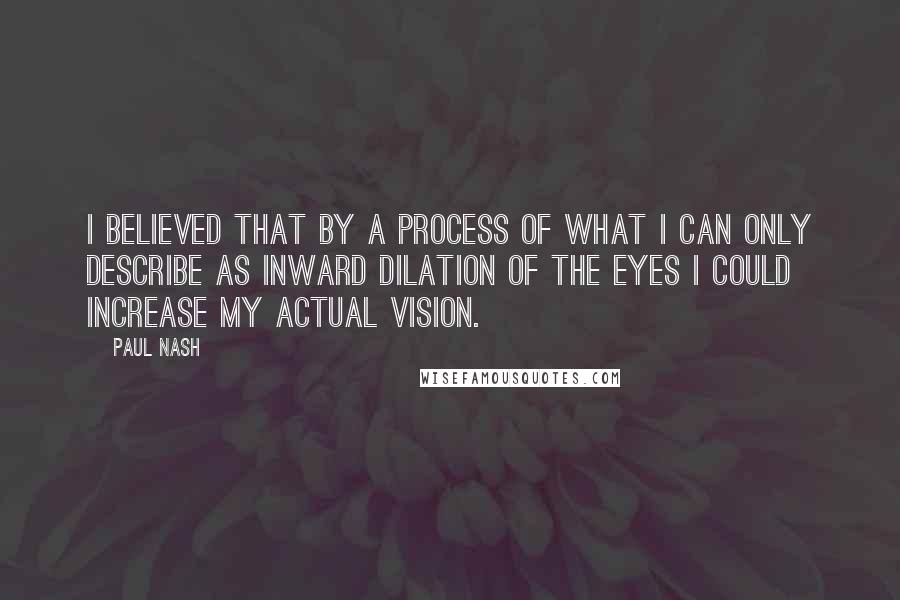 Paul Nash Quotes: I believed that by a process of what I can only describe as inward dilation of the eyes I could increase my actual vision.