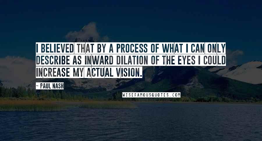 Paul Nash Quotes: I believed that by a process of what I can only describe as inward dilation of the eyes I could increase my actual vision.