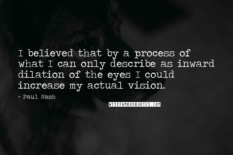 Paul Nash Quotes: I believed that by a process of what I can only describe as inward dilation of the eyes I could increase my actual vision.