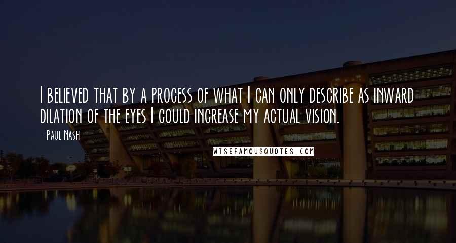 Paul Nash Quotes: I believed that by a process of what I can only describe as inward dilation of the eyes I could increase my actual vision.