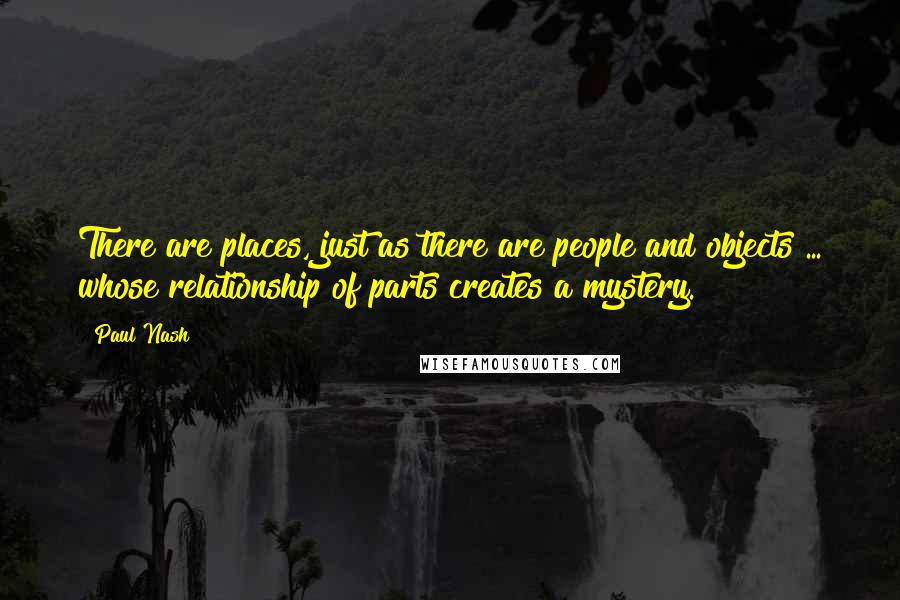 Paul Nash Quotes: There are places, just as there are people and objects ... whose relationship of parts creates a mystery.