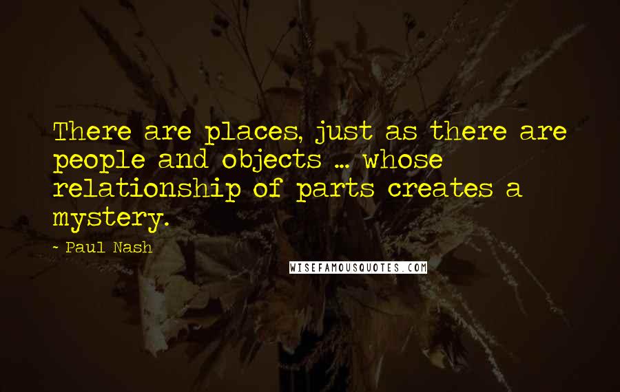 Paul Nash Quotes: There are places, just as there are people and objects ... whose relationship of parts creates a mystery.