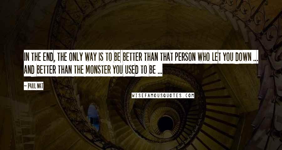 Paul Nat Quotes: In the end, the only way is to be better than that person who let you down ... and better than the monster you used to be ...