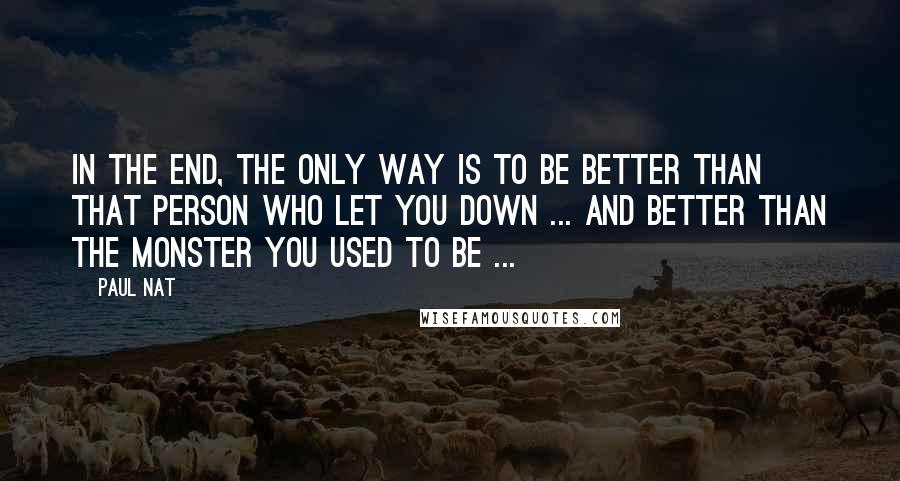 Paul Nat Quotes: In the end, the only way is to be better than that person who let you down ... and better than the monster you used to be ...