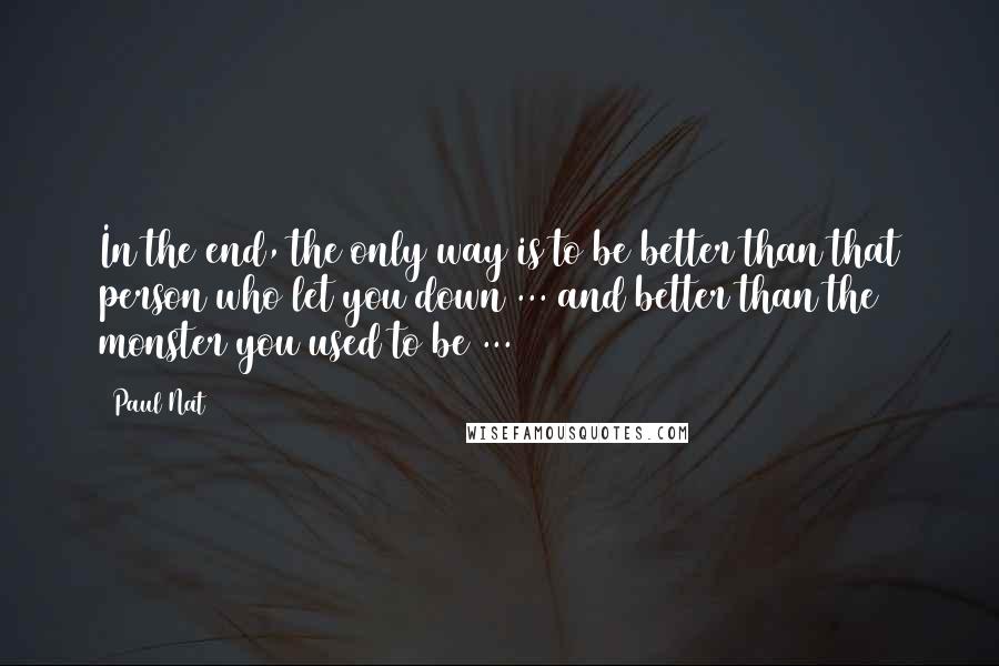 Paul Nat Quotes: In the end, the only way is to be better than that person who let you down ... and better than the monster you used to be ...