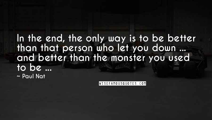 Paul Nat Quotes: In the end, the only way is to be better than that person who let you down ... and better than the monster you used to be ...