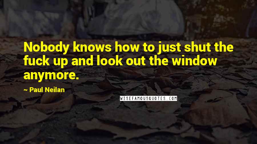 Paul Neilan Quotes: Nobody knows how to just shut the fuck up and look out the window anymore.