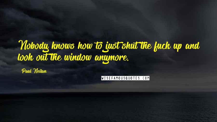 Paul Neilan Quotes: Nobody knows how to just shut the fuck up and look out the window anymore.
