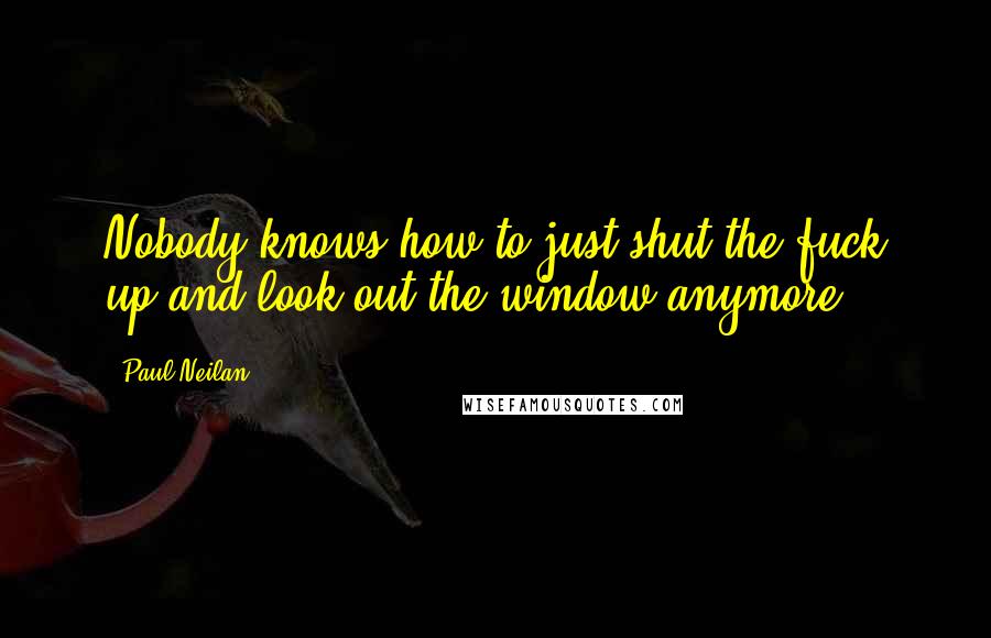 Paul Neilan Quotes: Nobody knows how to just shut the fuck up and look out the window anymore.