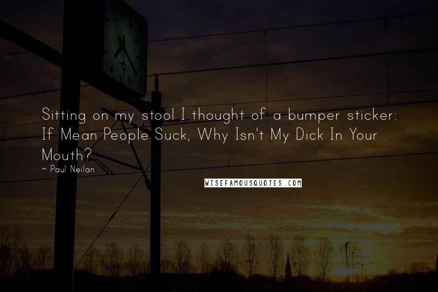 Paul Neilan Quotes: Sitting on my stool I thought of a bumper sticker: If Mean People Suck, Why Isn't My Dick In Your Mouth?