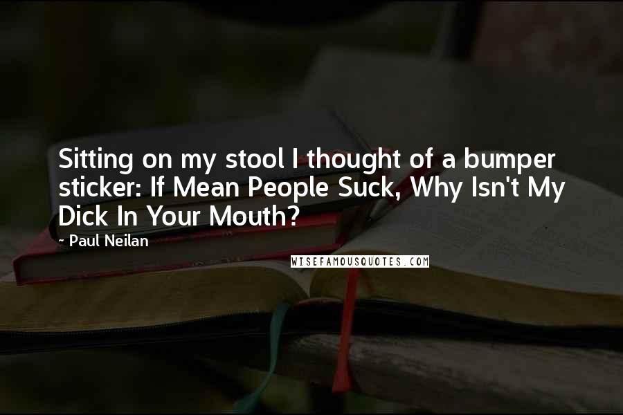 Paul Neilan Quotes: Sitting on my stool I thought of a bumper sticker: If Mean People Suck, Why Isn't My Dick In Your Mouth?